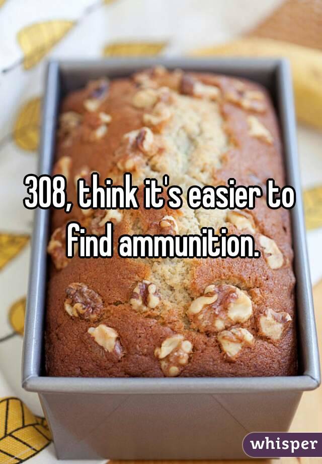 308, think it's easier to find ammunition.