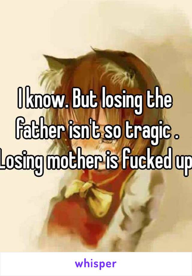 I know. But losing the father isn't so tragic .
Losing mother is fucked up