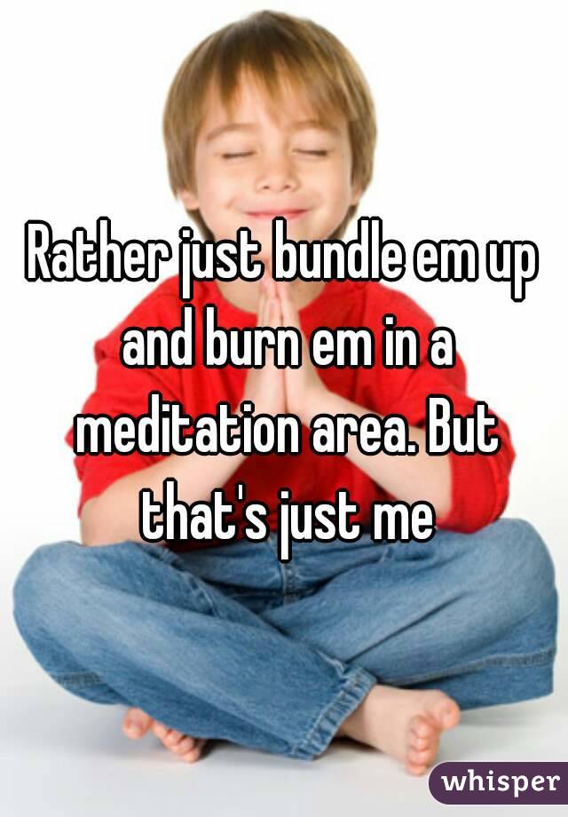 Rather just bundle em up and burn em in a meditation area. But that's just me