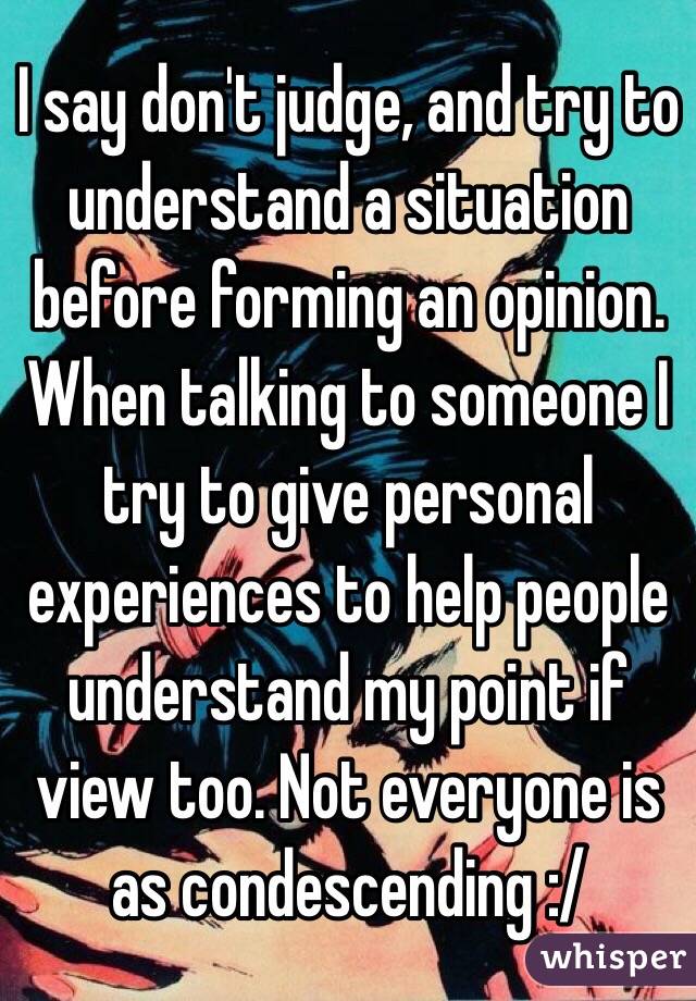 I say don't judge, and try to understand a situation before forming an opinion. When talking to someone I try to give personal experiences to help people understand my point if view too. Not everyone is as condescending :/