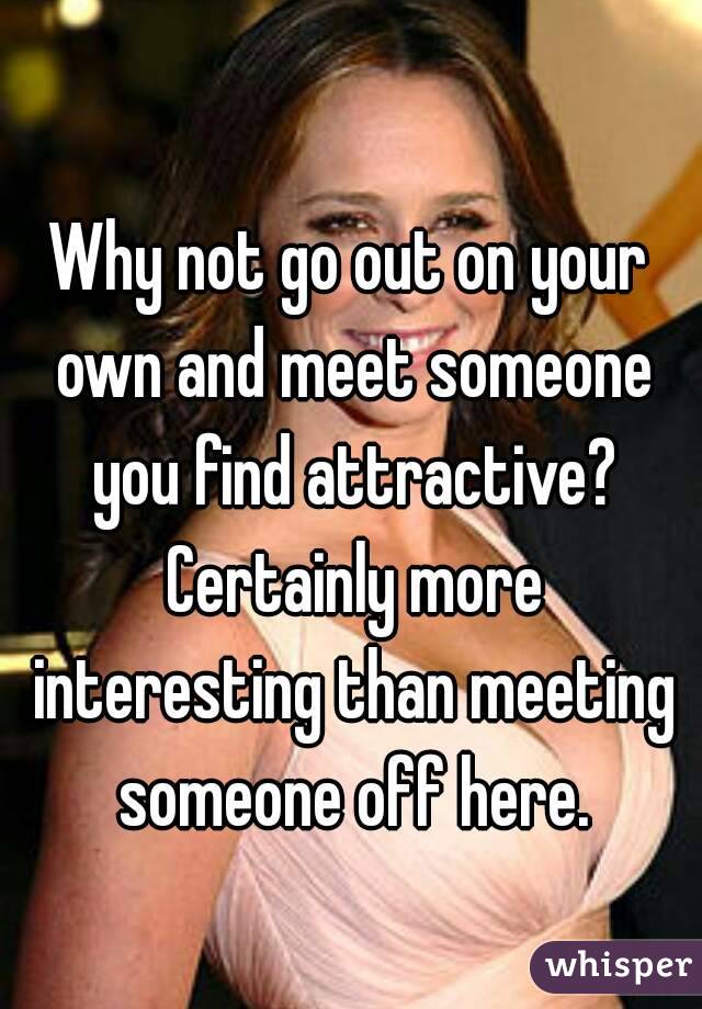 Why not go out on your own and meet someone you find attractive? Certainly more interesting than meeting someone off here.