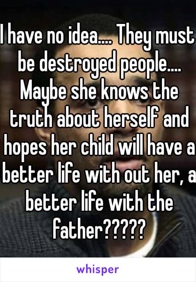 I have no idea.... They must be destroyed people.... Maybe she knows the truth about herself and hopes her child will have a better life with out her, a better life with the father?????