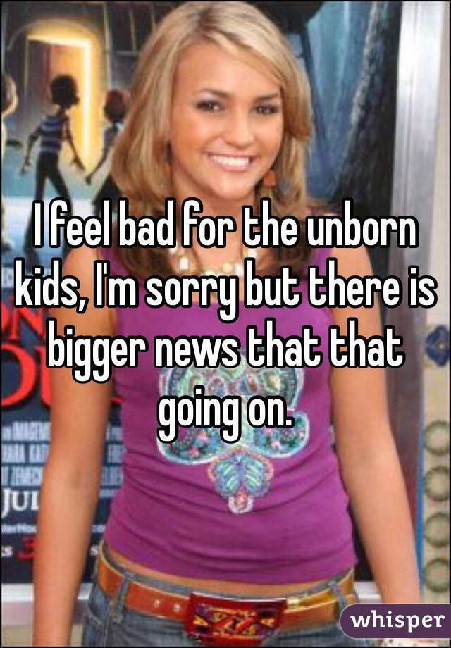 I feel bad for the unborn kids, I'm sorry but there is bigger news that that going on. 