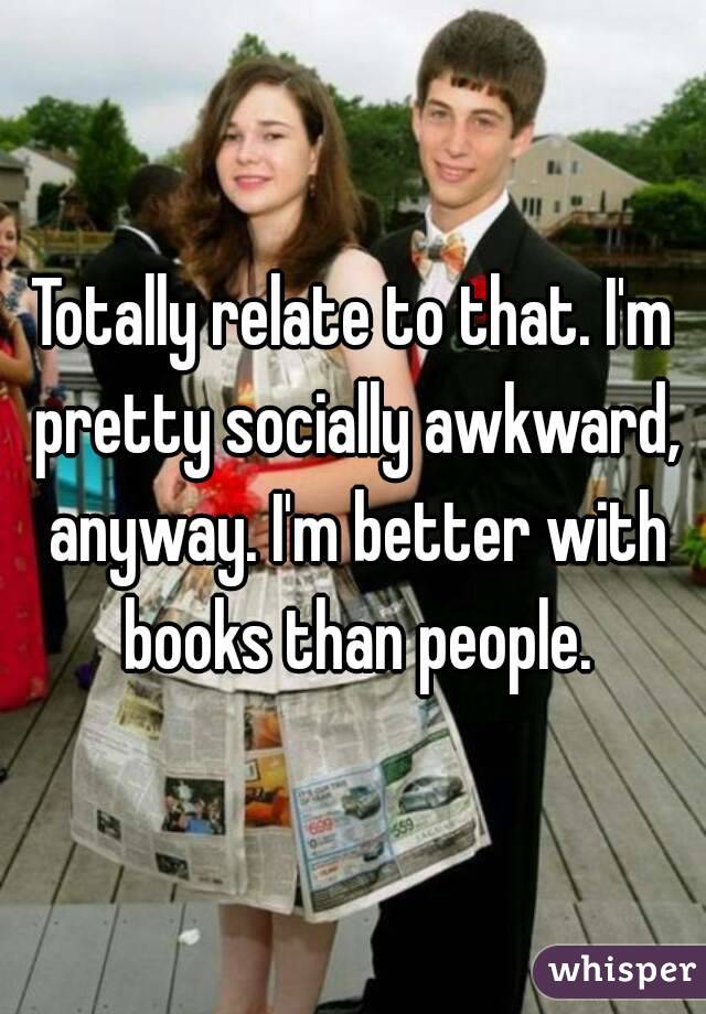 Totally relate to that. I'm pretty socially awkward, anyway. I'm better with books than people.