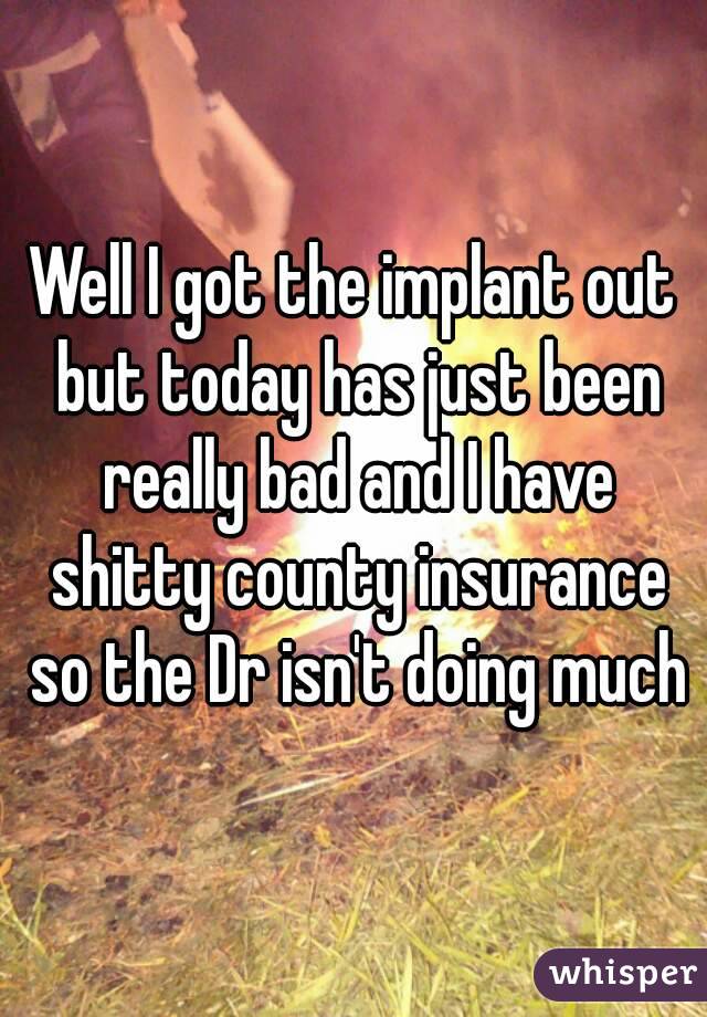 Well I got the implant out but today has just been really bad and I have shitty county insurance so the Dr isn't doing much