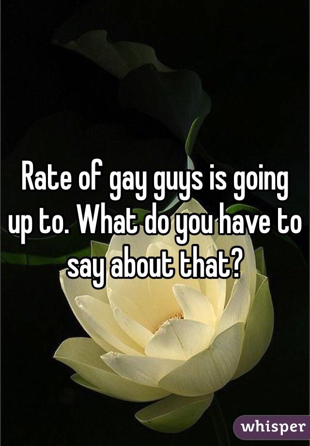 Rate of gay guys is going up to. What do you have to say about that?