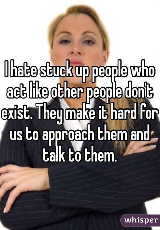 I hate stuck up people who act like other people don't exist. They make it hard for us to approach them and talk to them.