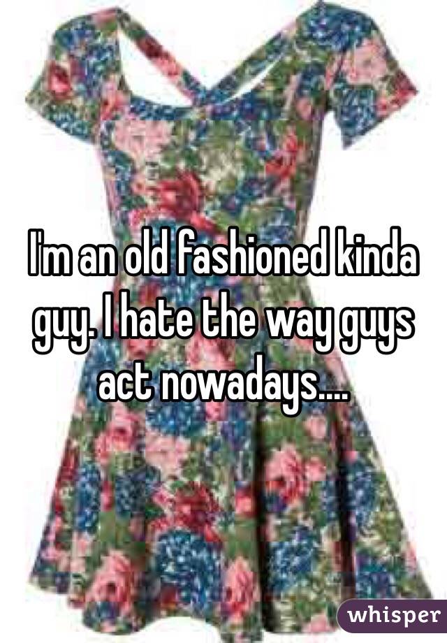 I'm an old fashioned kinda guy. I hate the way guys act nowadays....
