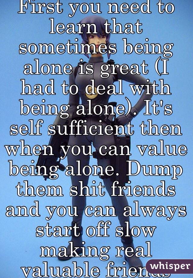 First you need to learn that sometimes being alone is great (I had to deal with being alone). It's self sufficient then when you can value being alone. Dump them shit friends and you can always start off slow making real valuable friends 