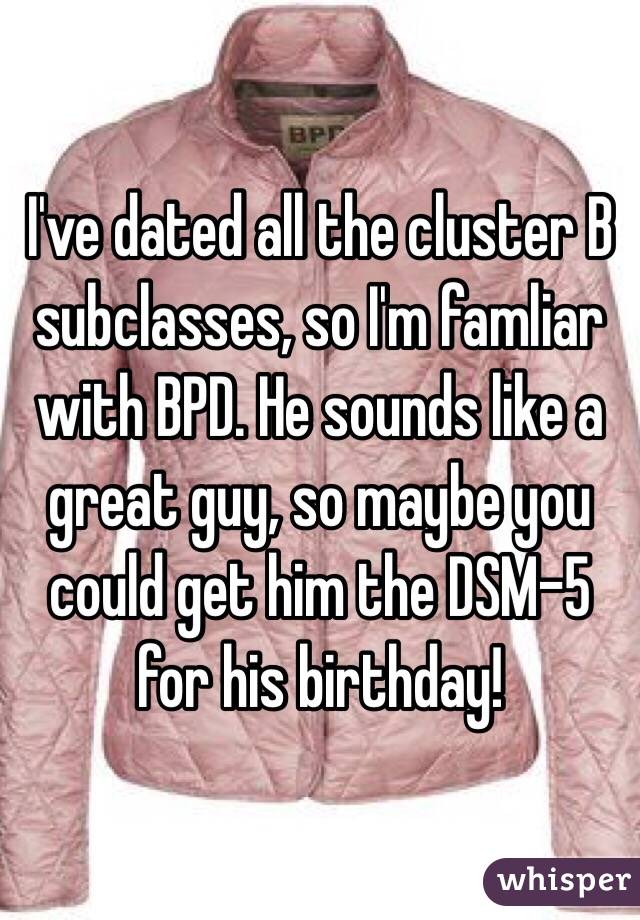 I've dated all the cluster B subclasses, so I'm famliar with BPD. He sounds like a great guy, so maybe you could get him the DSM-5 for his birthday! 