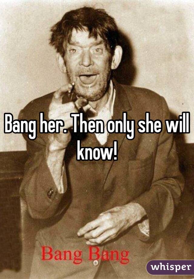 Bang her. Then only she will know!