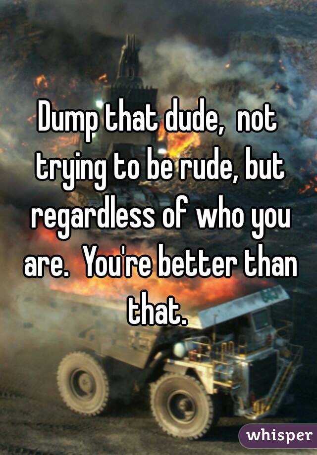 Dump that dude,  not trying to be rude, but regardless of who you are.  You're better than that. 