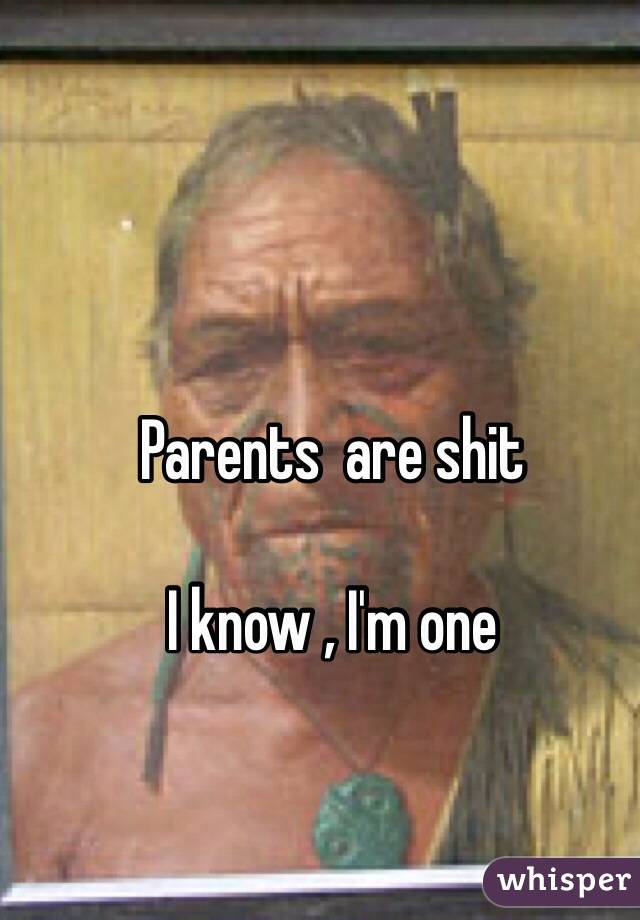 Parents  are shit

I know , I'm one