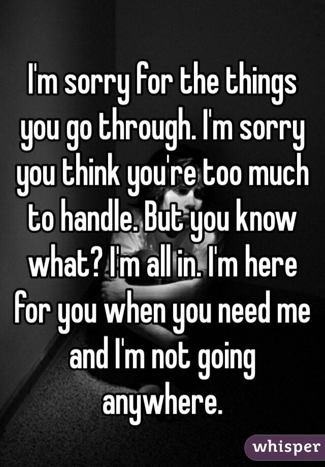 I'm sorry for the things you go through. I'm sorry you think you're too much to handle. But you know what? I'm all in. I'm here for you when you need me and I'm not going anywhere. 