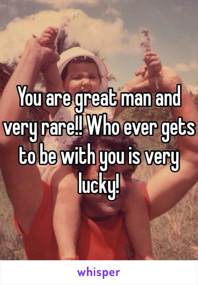 You are great man and very rare!! Who ever gets to be with you is very lucky! 