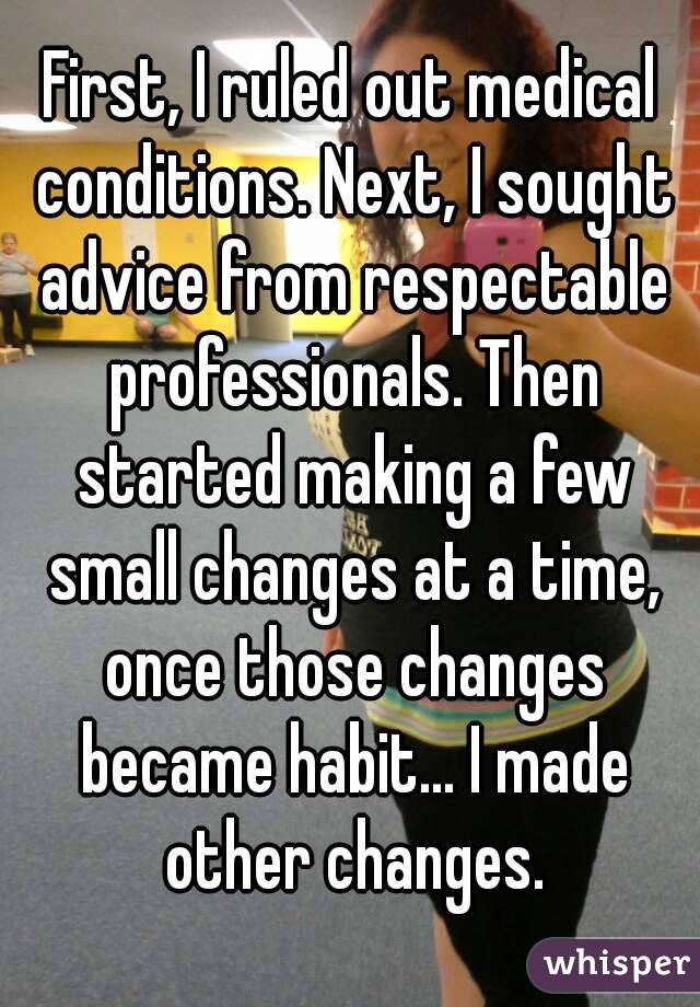 First, I ruled out medical conditions. Next, I sought advice from respectable professionals. Then started making a few small changes at a time, once those changes became habit... I made other changes.