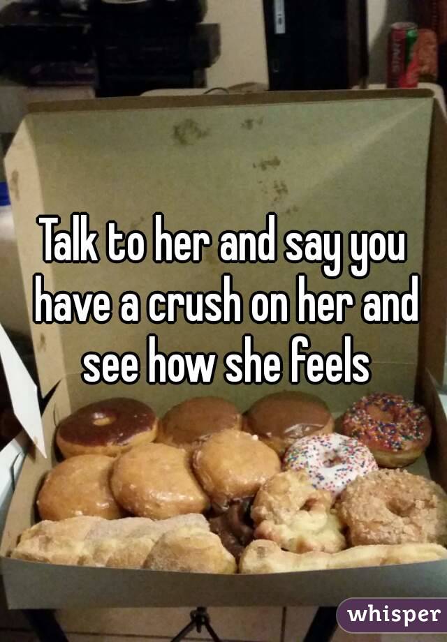 Talk to her and say you have a crush on her and see how she feels