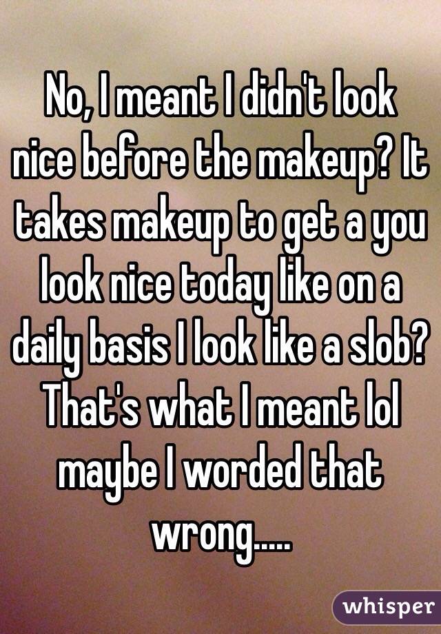 No, I meant I didn't look nice before the makeup? It takes makeup to get a you look nice today like on a daily basis I look like a slob? That's what I meant lol maybe I worded that wrong.....