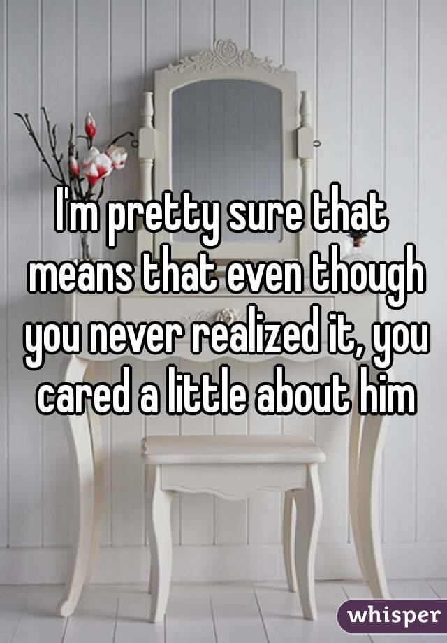 I'm pretty sure that means that even though you never realized it, you cared a little about him