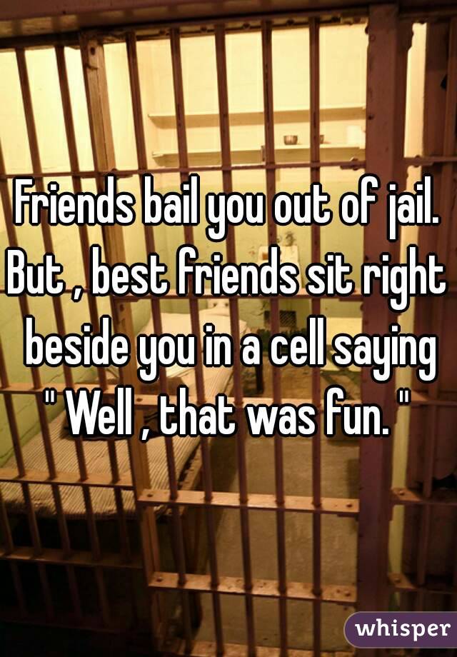 Friends bail you out of jail.
But , best friends sit right beside you in a cell saying
" Well , that was fun. "
