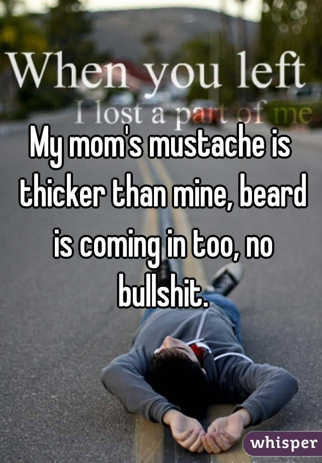 My mom's mustache is thicker than mine, beard is coming in too, no bullshit.