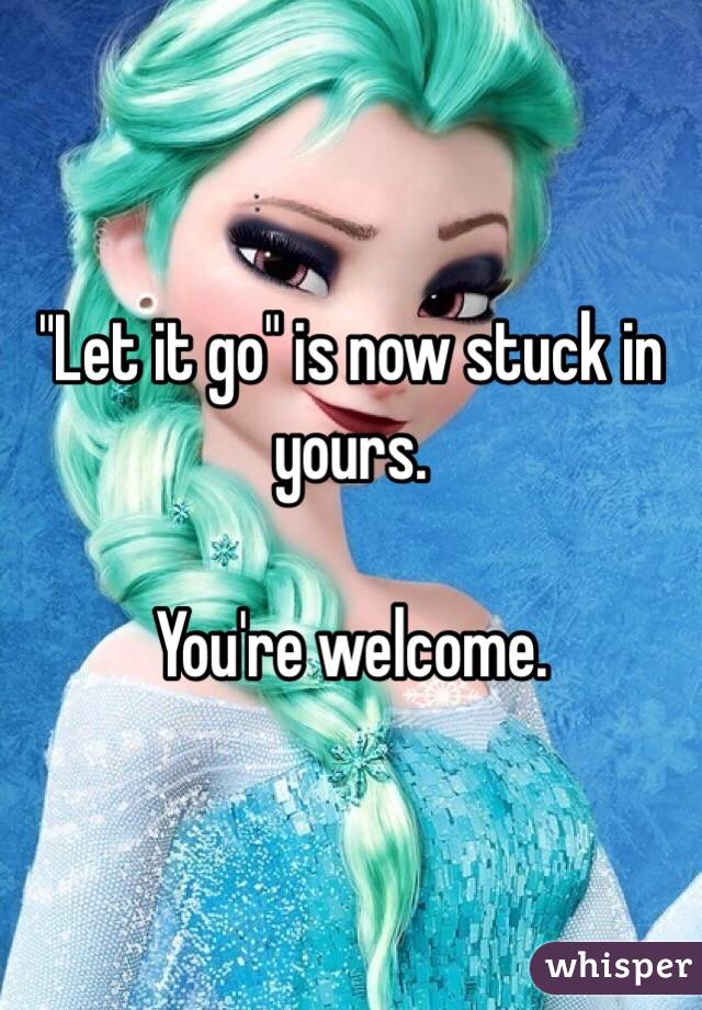 "Let it go" is now stuck in yours.

You're welcome.