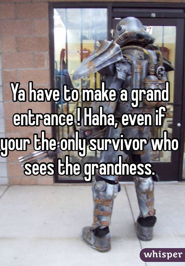 Ya have to make a grand entrance ! Haha, even if your the only survivor who sees the grandness. 