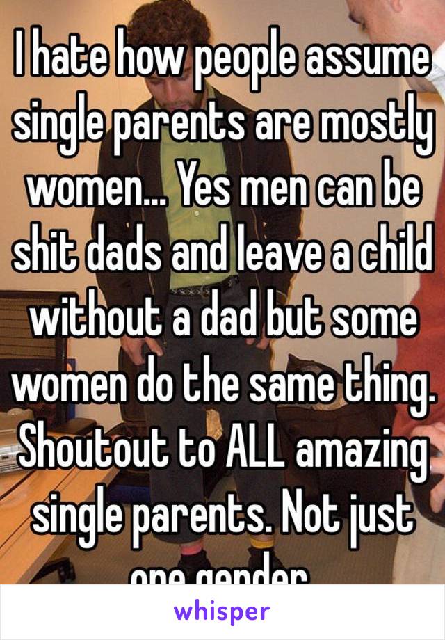 I hate how people assume single parents are mostly women... Yes men can be shit dads and leave a child without a dad but some women do the same thing. Shoutout to ALL amazing single parents. Not just one gender. 