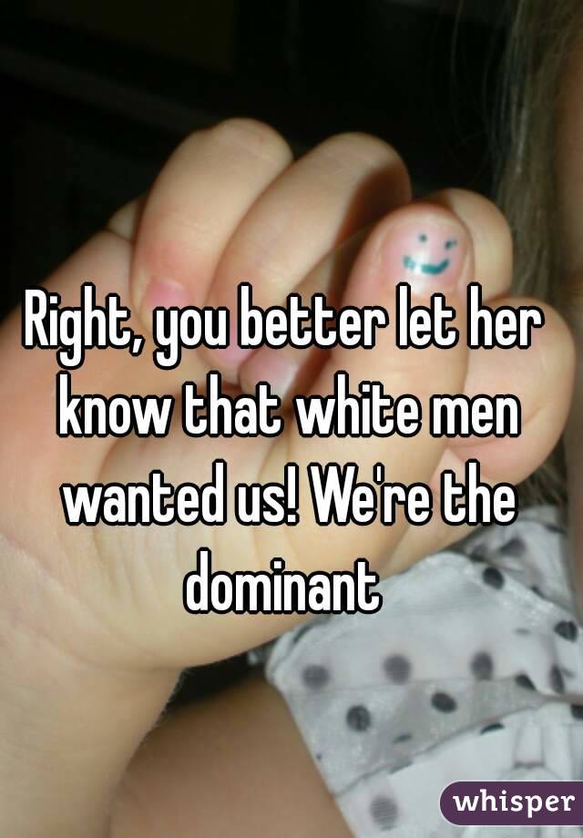 Right, you better let her know that white men wanted us! We're the dominant 
