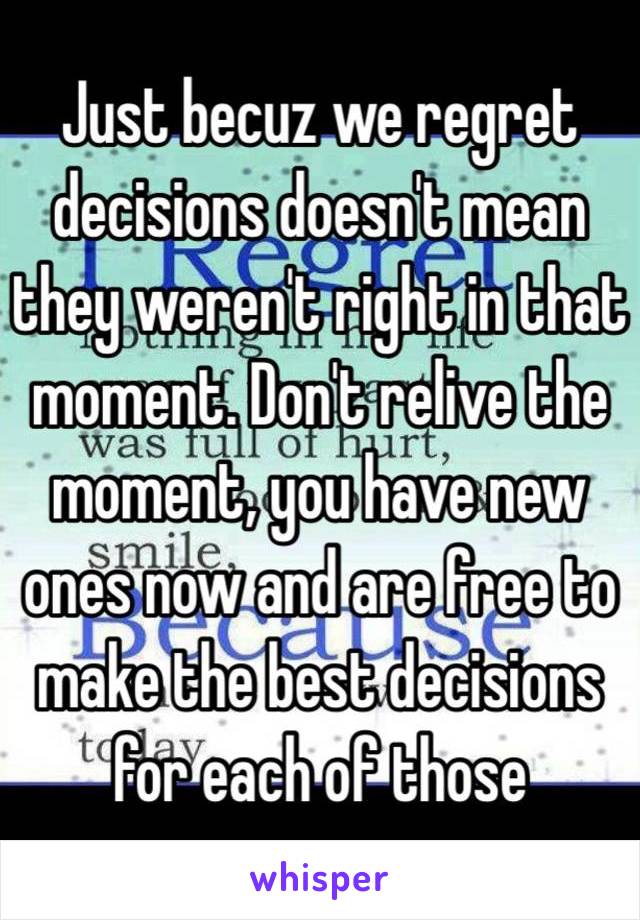 Just becuz we regret decisions doesn't mean they weren't right in that moment. Don't relive the moment, you have new ones now and are free to make the best decisions for each of those