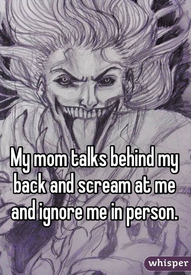 My mom talks behind my back and scream at me and ignore me in person.