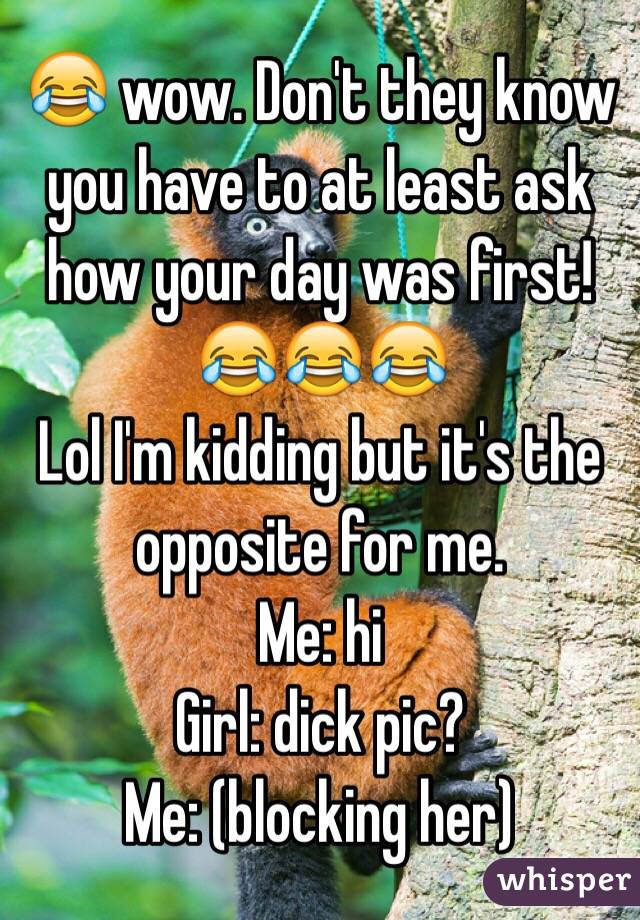 😂 wow. Don't they know you have to at least ask how your day was first! 😂😂😂 
Lol I'm kidding but it's the opposite for me.  
Me: hi
Girl: dick pic?
Me: (blocking her) 