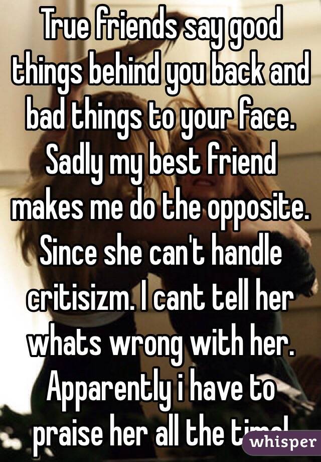 True friends say good things behind you back and bad things to your face.
Sadly my best friend makes me do the opposite. Since she can't handle critisizm. I cant tell her whats wrong with her. Apparently i have to praise her all the time!