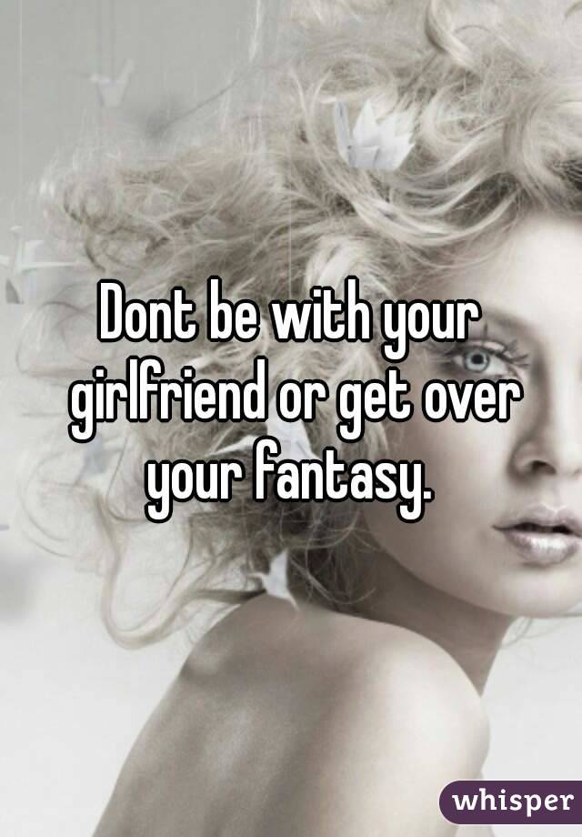 Dont be with your girlfriend or get over your fantasy. 