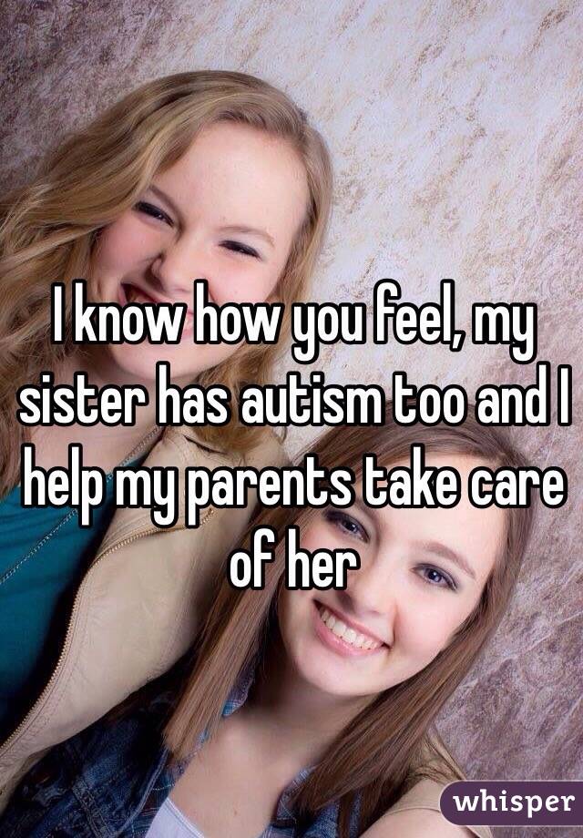 I know how you feel, my sister has autism too and I help my parents take care of her 