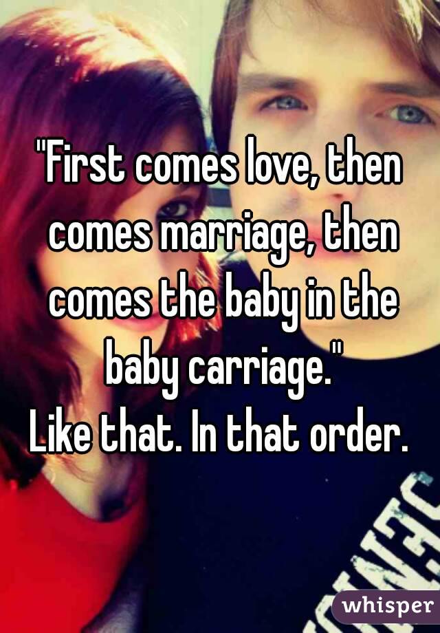 "First comes love, then comes marriage, then comes the baby in the baby carriage."
Like that. In that order.