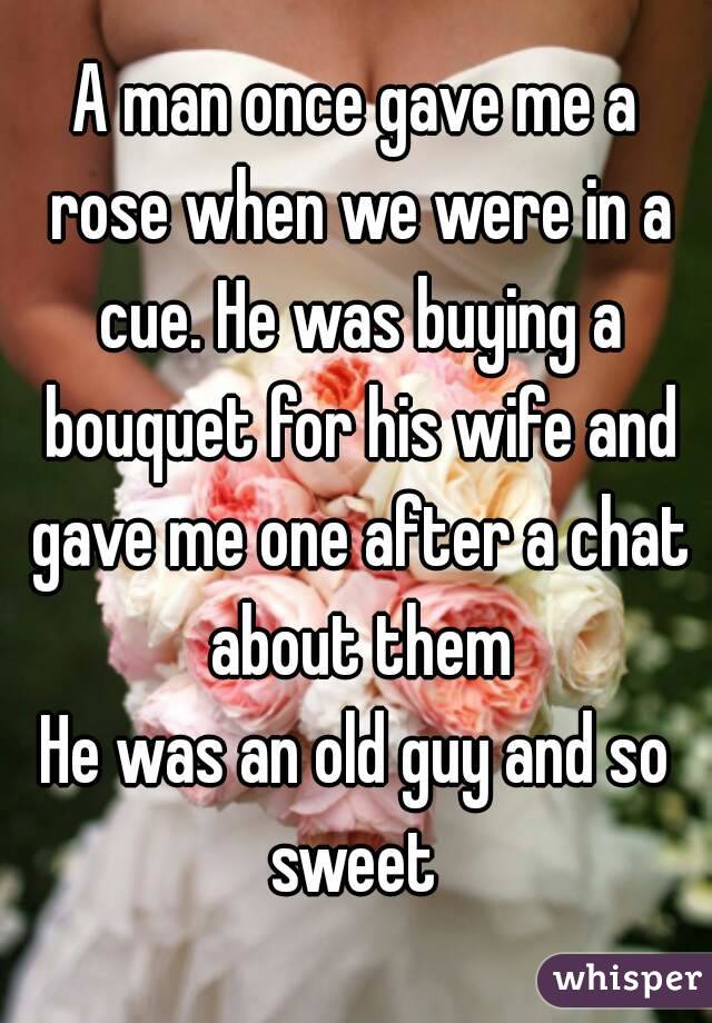 A man once gave me a rose when we were in a cue. He was buying a bouquet for his wife and gave me one after a chat about them
He was an old guy and so sweet 