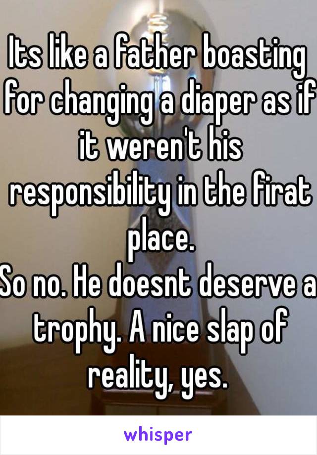 Its like a father boasting for changing a diaper as if it weren't his responsibility in the firat place.
So no. He doesnt deserve a trophy. A nice slap of reality, yes. 