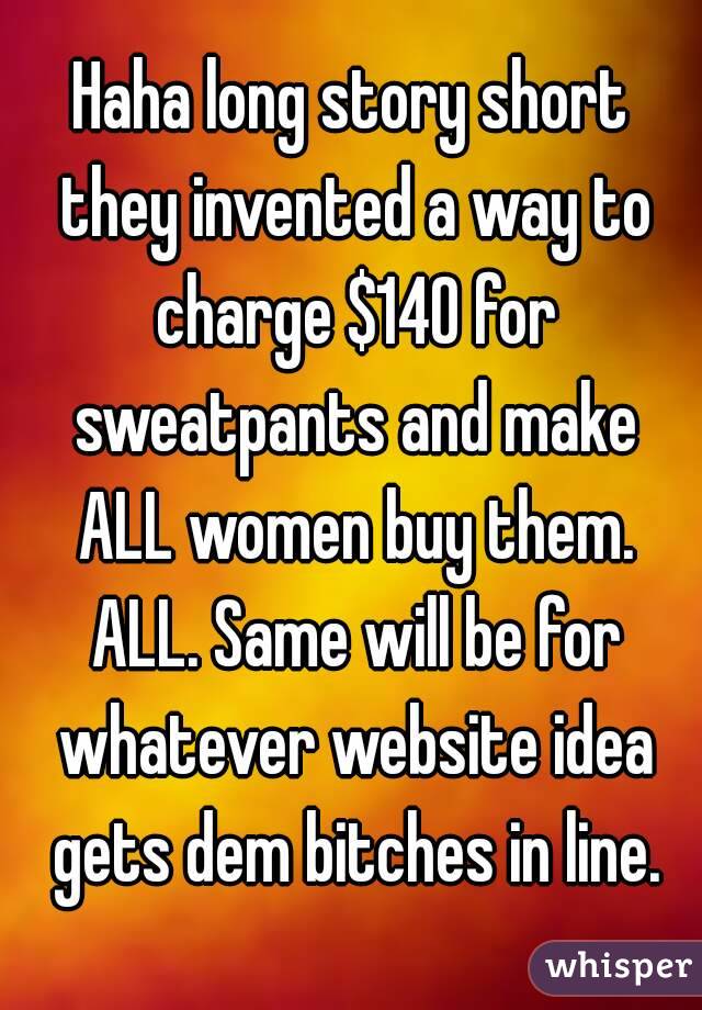 Haha long story short they invented a way to charge $140 for sweatpants and make ALL women buy them. ALL. Same will be for whatever website idea gets dem bitches in line.
