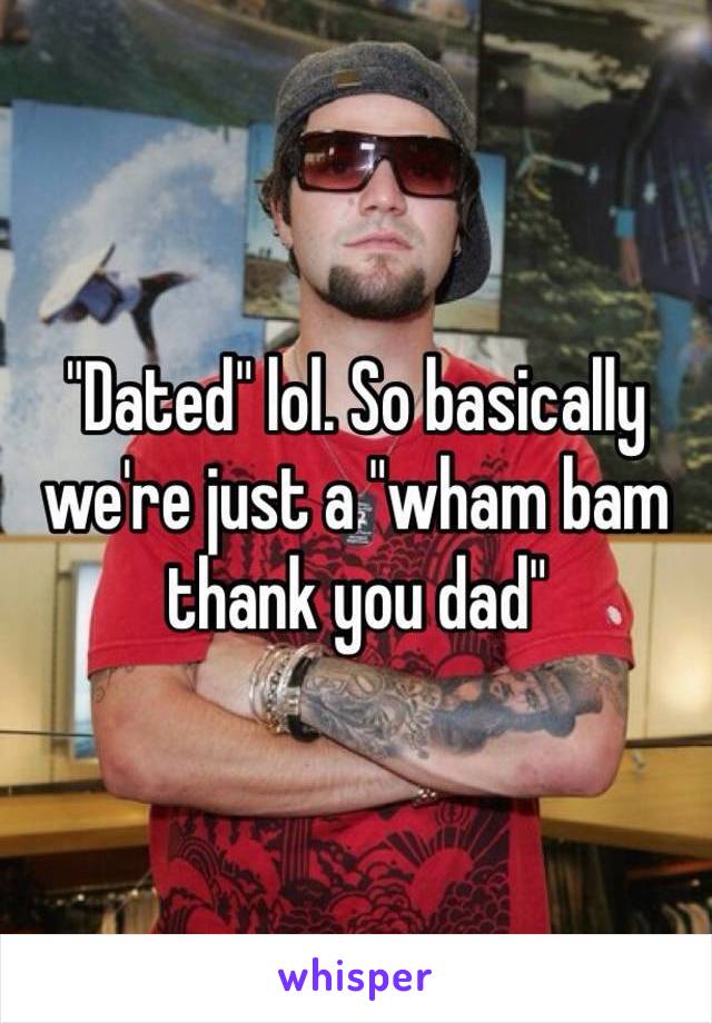 "Dated" lol. So basically we're just a "wham bam thank you dad"
