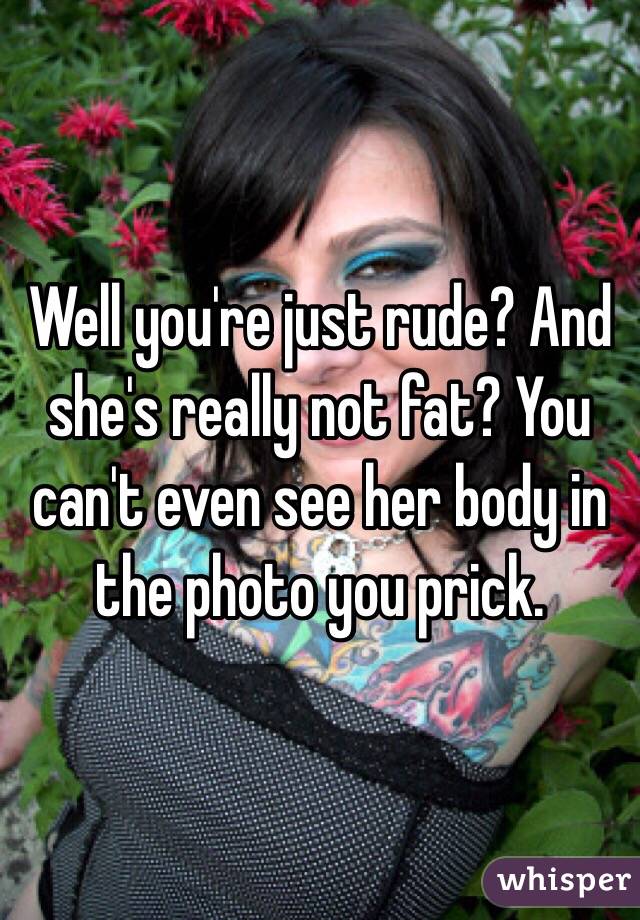 Well you're just rude? And she's really not fat? You can't even see her body in the photo you prick.