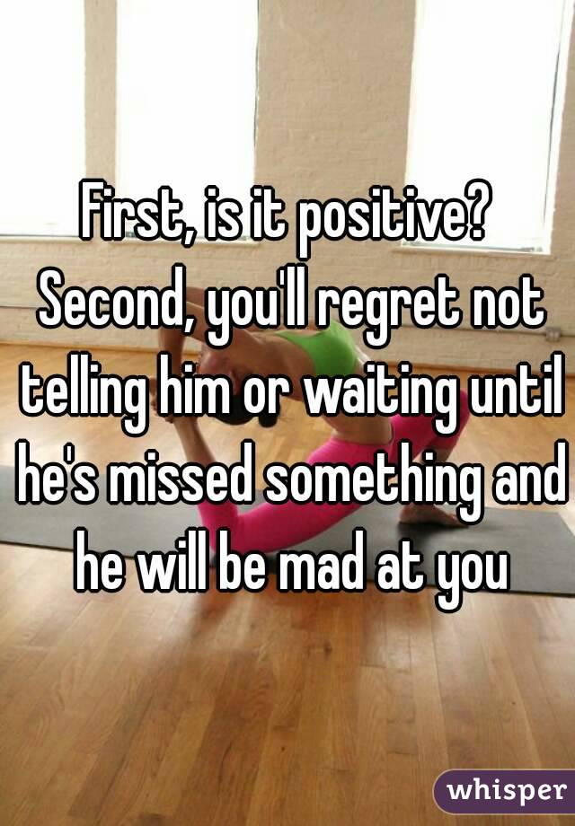 First, is it positive? Second, you'll regret not telling him or waiting until he's missed something and he will be mad at you