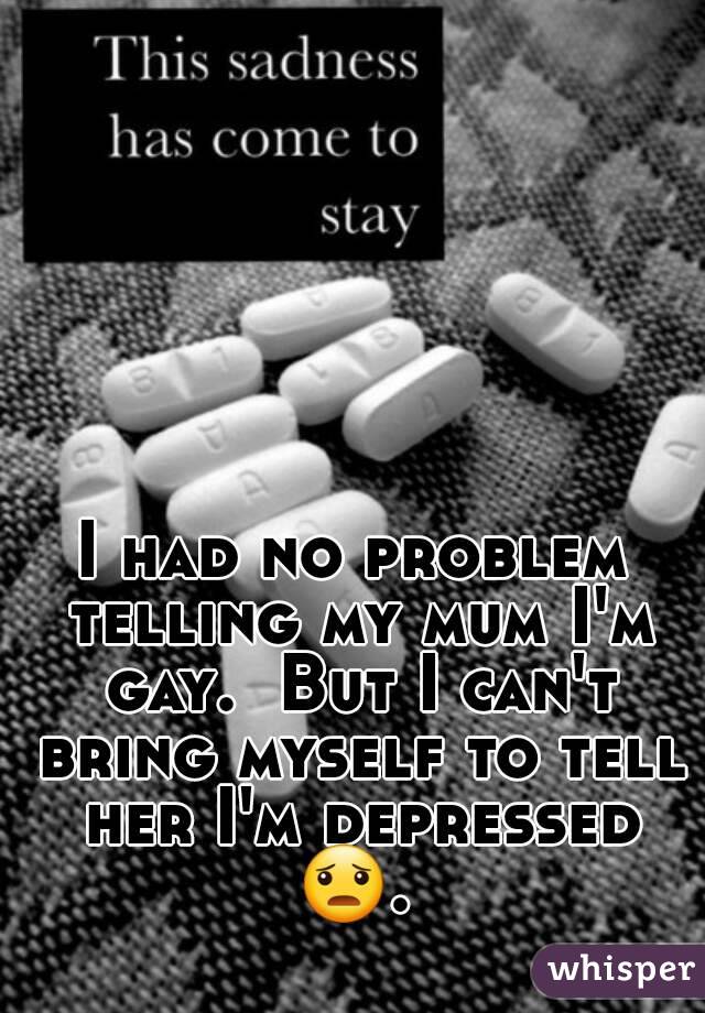 I had no problem telling my mum I'm gay.  But I can't bring myself to tell her I'm depressed
😦. 