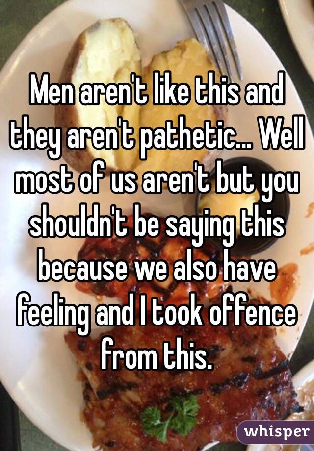 Men aren't like this and they aren't pathetic... Well most of us aren't but you shouldn't be saying this because we also have feeling and I took offence from this.