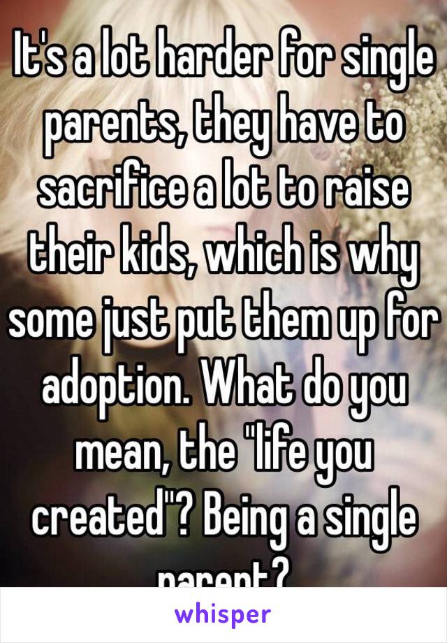 It's a lot harder for single parents, they have to sacrifice a lot to raise their kids, which is why some just put them up for adoption. What do you mean, the "life you created"? Being a single parent?