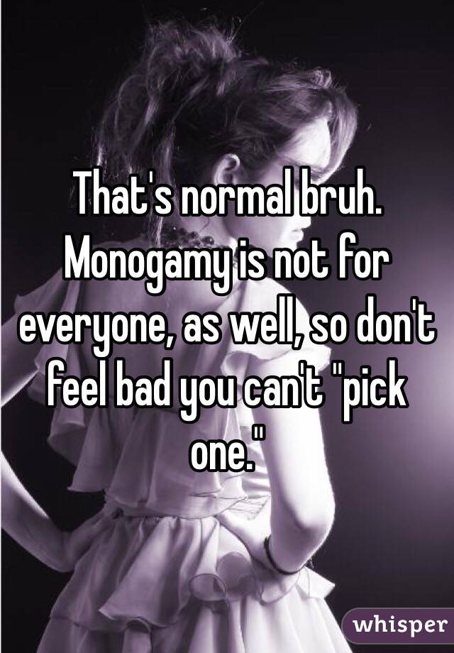 That's normal bruh. Monogamy is not for everyone, as well, so don't feel bad you can't "pick one."