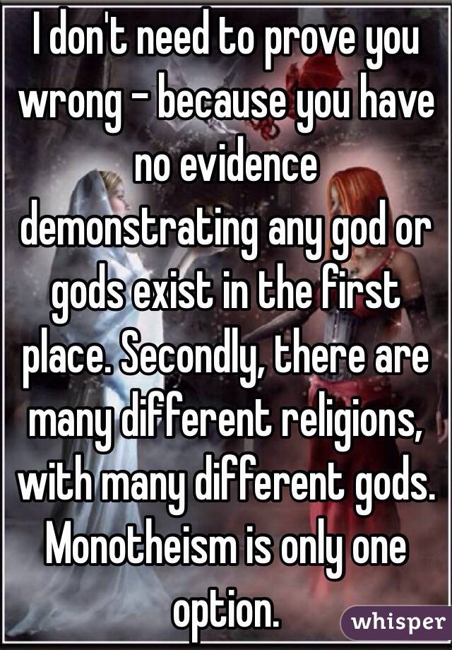 I don't need to prove you wrong - because you have no evidence demonstrating any god or gods exist in the first place. Secondly, there are many different religions, with many different gods. Monotheism is only one option.