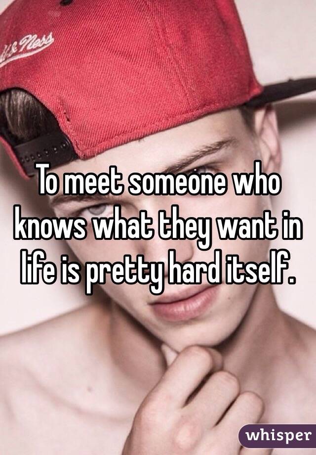 To meet someone who knows what they want in life is pretty hard itself. 
