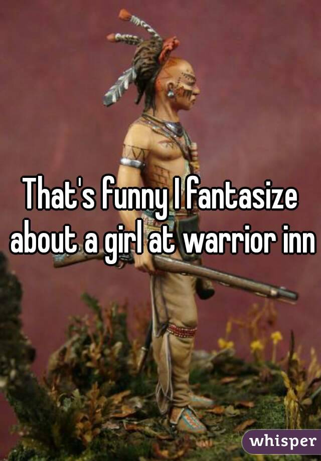 That's funny I fantasize about a girl at warrior inn