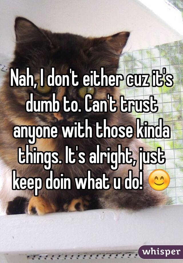 Nah, I don't either cuz it's dumb to. Can't trust anyone with those kinda things. It's alright, just keep doin what u do! 😊